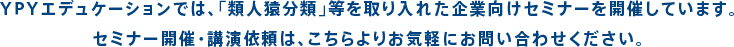 YPYエデュケーションでは、「類人猿分類」等を取り入れた企業向けセミナーを開催しています。セミナー開催・講演依頼は、こちらよりお気軽にお問い合わせください。