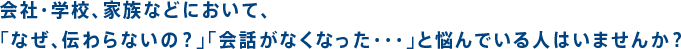 会社・学校、家族などにおいて、「なぜ、伝わらないの？」「会話がなくなった・・・」と悩んでいる人はいませんか？