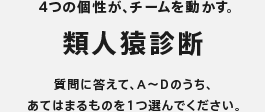 4つの個性が、チームを動かす。　類人猿診断　質問に答えて、A～Dのうち、あてはまるものを1つ選んでください。