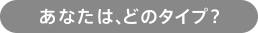 あなたは、どのタイプ？